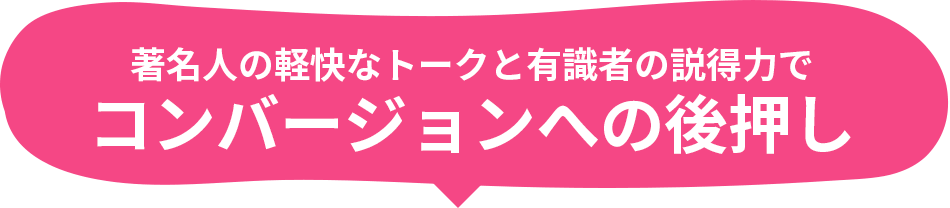 著名人の軽快なトークと有識者の説得力でコンバージョンへの後押し